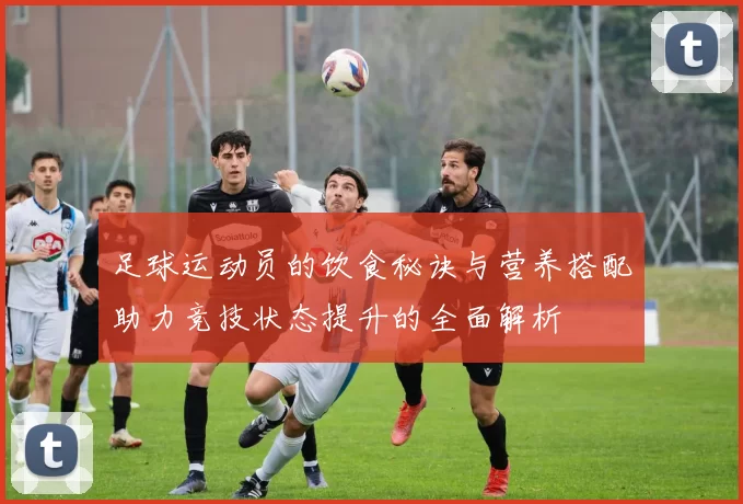 足球运动员的饮食秘诀与营养搭配助力竞技状态提升的全面解析