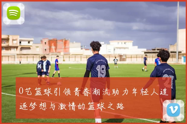 O艺篮球引领青春潮流助力年轻人追逐梦想与激情的篮球之路