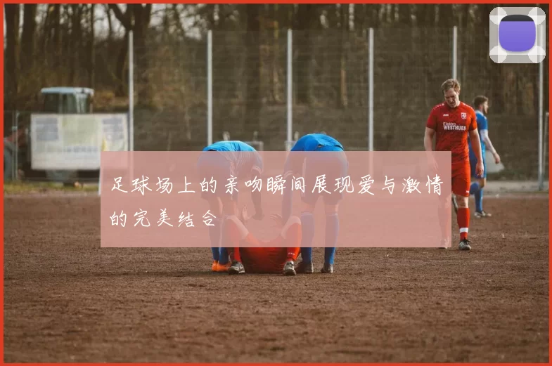 足球场上的亲吻瞬间展现爱与激情的完美结合