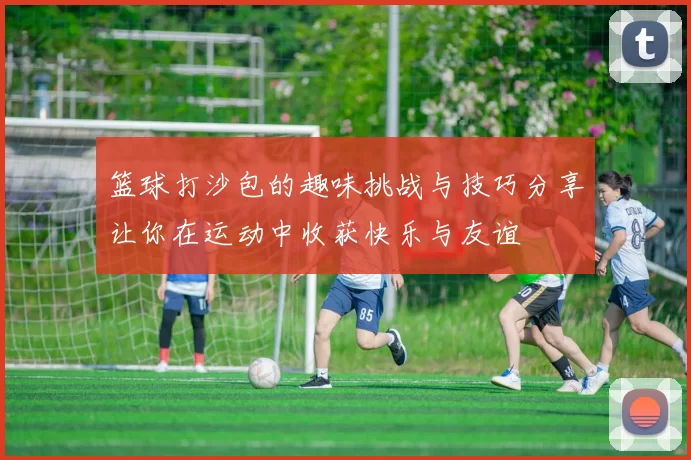 篮球打沙包的趣味挑战与技巧分享让你在运动中收获快乐与友谊